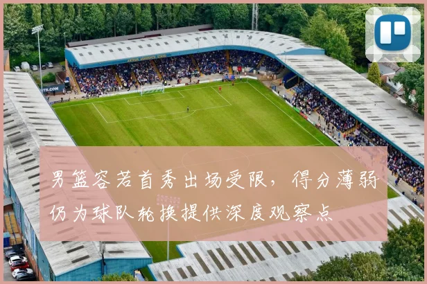 男篮容若首秀出场受限，得分薄弱仍为球队轮换提供深度观察点