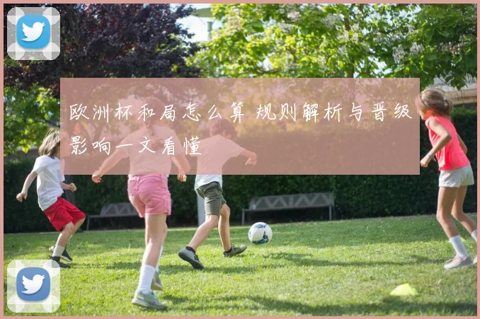 欧洲杯和局怎么算 规则解析与晋级影响一文看懂