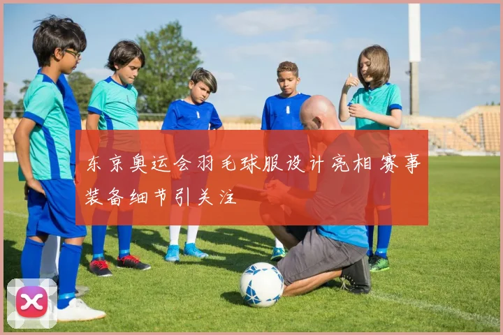 东京奥运会羽毛球服设计亮相 赛事装备细节引关注