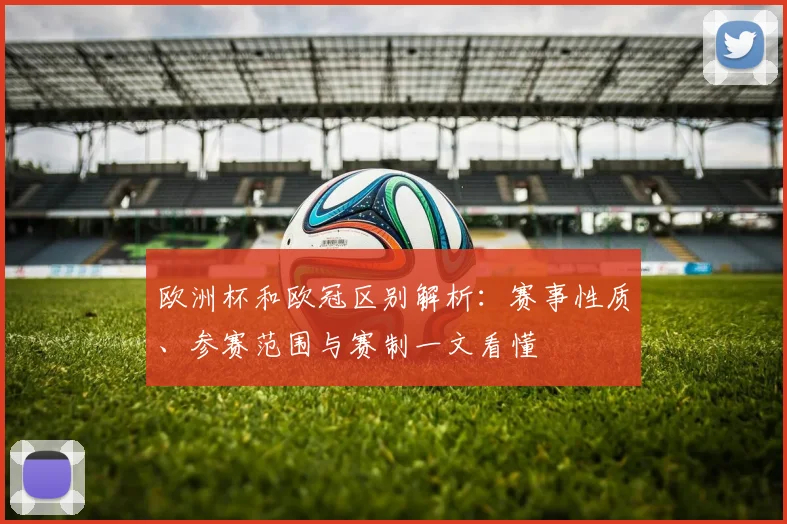 欧洲杯和欧冠区别解析：赛事性质、参赛范围与赛制一文看懂