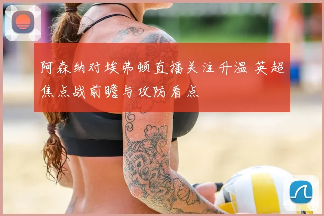 阿森纳对埃弗顿直播关注升温 英超焦点战前瞻与攻防看点