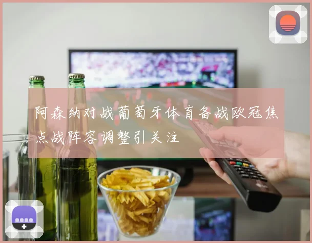 阿森纳对战葡萄牙体育备战欧冠焦点战阵容调整引关注