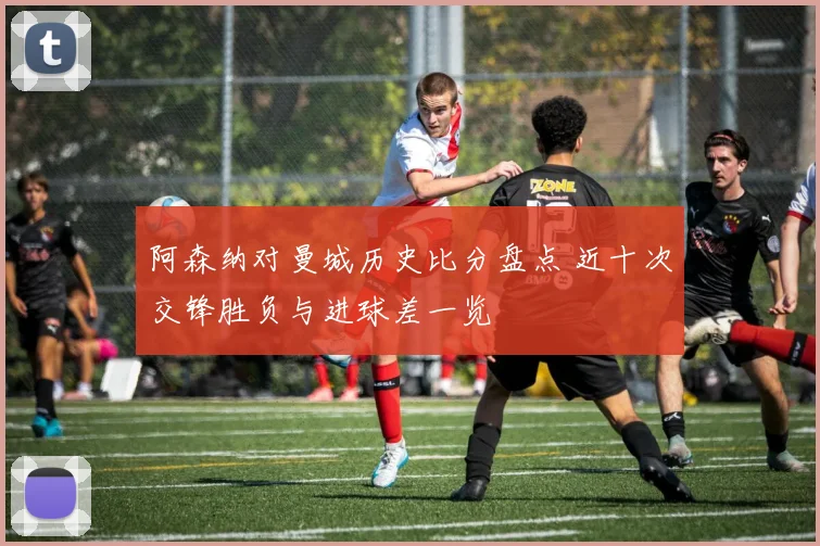 阿森纳对曼城历史比分盘点 近十次交锋胜负与进球差一览