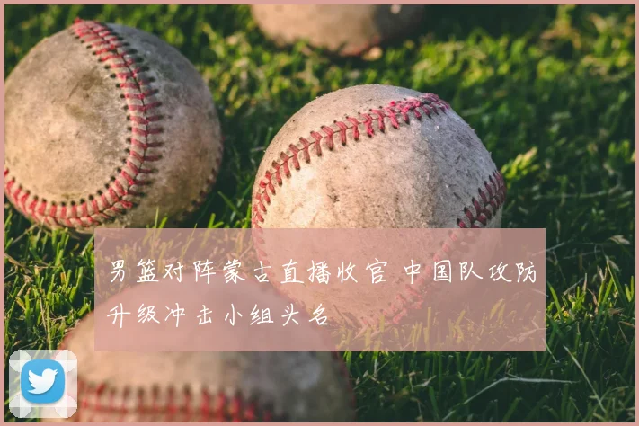 男篮对阵蒙古直播收官 中国队攻防升级冲击小组头名