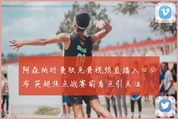阿森纳对曼联免费视频直播入口公布 英超焦点战赛前看点引关注
