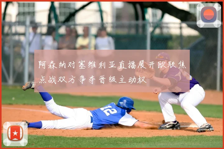 阿森纳对塞维利亚直播展开欧联焦点战双方争夺晋级主动权
