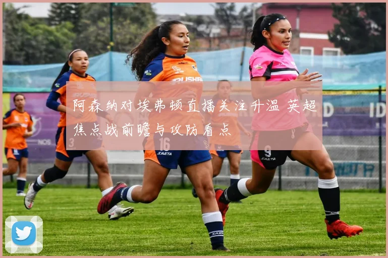 阿森纳对埃弗顿直播关注升温 英超焦点战前瞻与攻防看点
