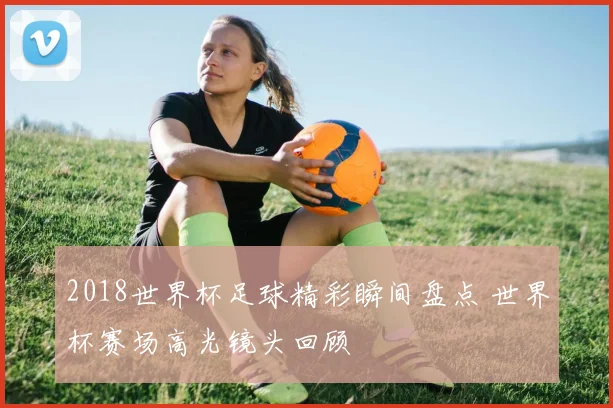 2018世界杯足球精彩瞬间盘点 世界杯赛场高光镜头回顾