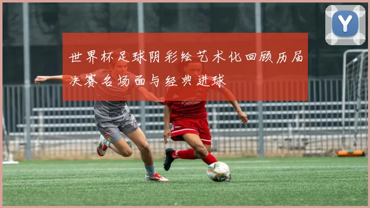 世界杯足球阴彩绘艺术化回顾历届决赛名场面与经典进球