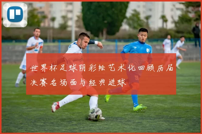 世界杯足球阴彩绘艺术化回顾历届决赛名场面与经典进球