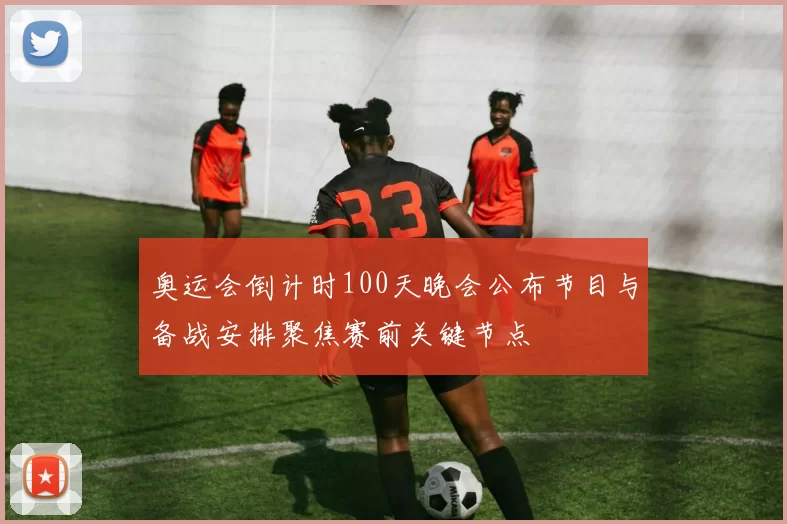 奥运会倒计时100天晚会公布节目与备战安排聚焦赛前关键节点