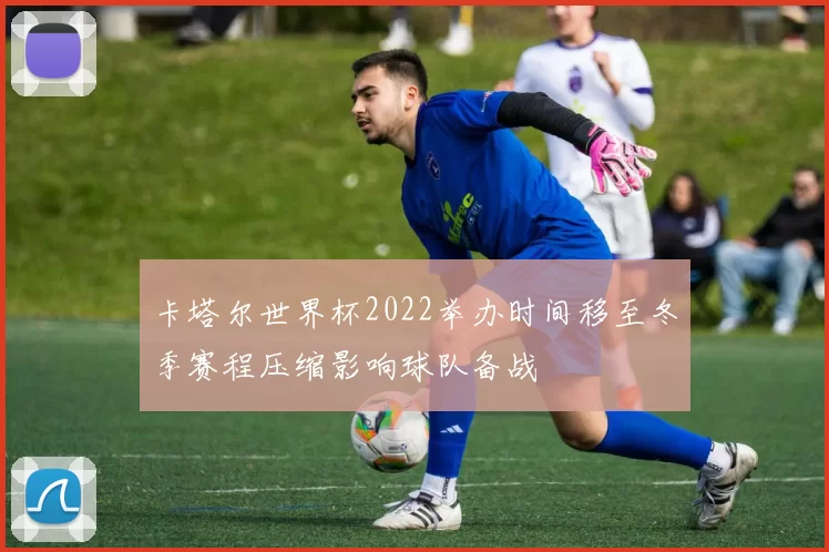 卡塔尔世界杯2022举办时间移至冬季赛程压缩影响球队备战