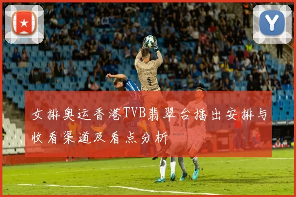 女排奥运香港TVB翡翠台播出安排与收看渠道及看点分析