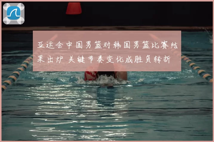 亚运会中国男篮对韩国男篮比赛结果出炉 关键节奏变化成胜负转折