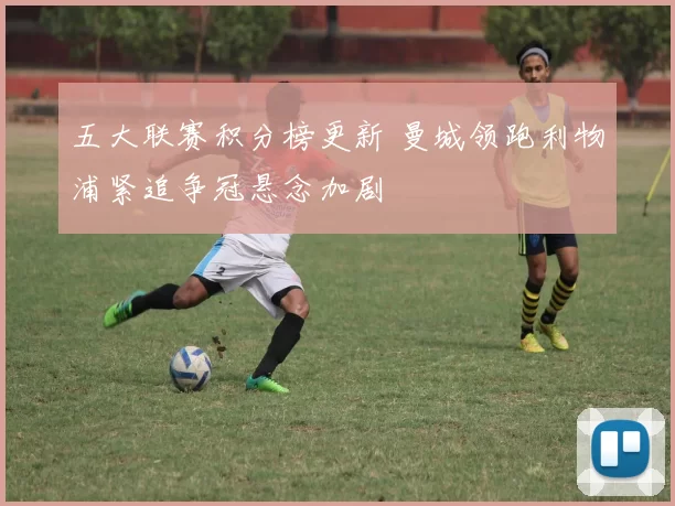 五大联赛积分榜更新 曼城领跑利物浦紧追争冠悬念加剧