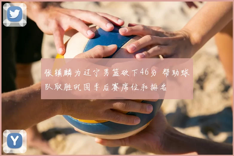 张镇麟为辽宁男篮砍下46分 帮助球队取胜巩固季后赛席位和排名