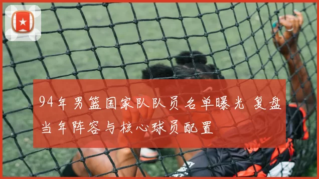 94年男篮国家队队员名单曝光 复盘当年阵容与核心球员配置