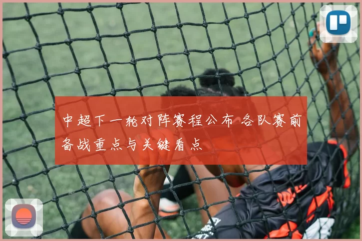 中超下一轮对阵赛程公布 各队赛前备战重点与关键看点