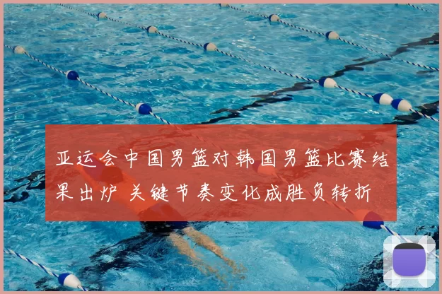 亚运会中国男篮对韩国男篮比赛结果出炉 关键节奏变化成胜负转折