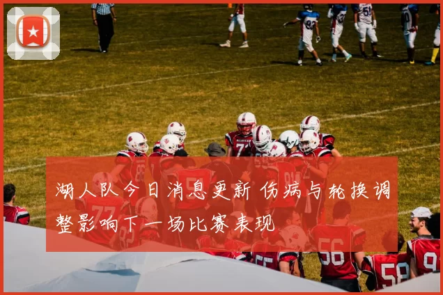 湖人队今日消息更新 伤病与轮换调整影响下一场比赛表现