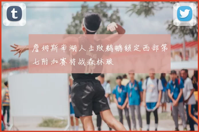 詹姆斯率湖人击败鹈鹕锁定西部第七附加赛将战森林狼