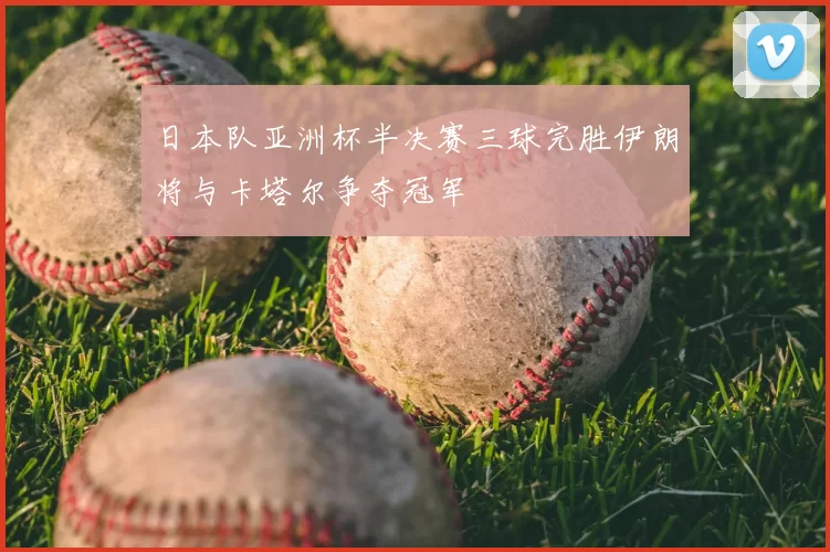 日本队亚洲杯半决赛三球完胜伊朗将与卡塔尔争夺冠军
