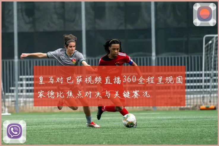 皇马对巴萨视频直播360全程呈现国家德比焦点对决与关键赛况