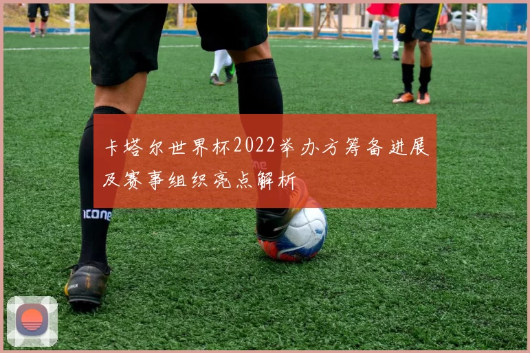 卡塔尔世界杯2022举办方筹备进展及赛事组织亮点解析
