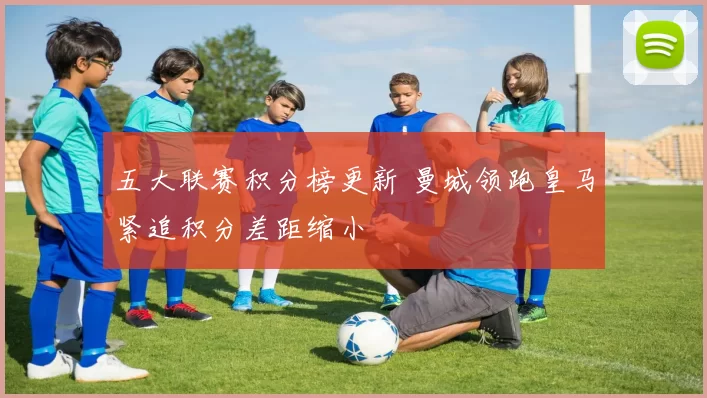 五大联赛积分榜更新 曼城领跑皇马紧追积分差距缩小