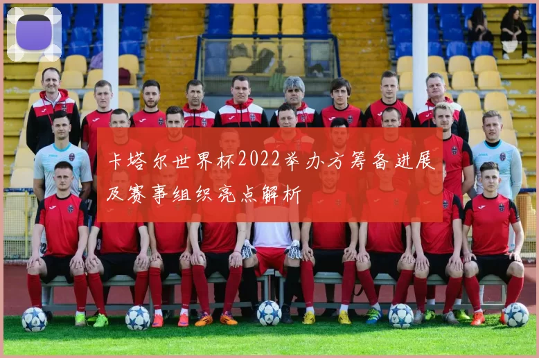 卡塔尔世界杯2022举办方筹备进展及赛事组织亮点解析