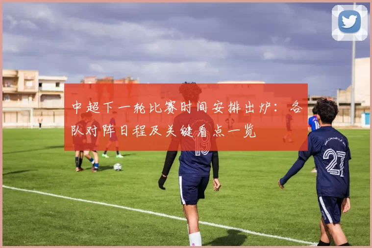 中超下一轮比赛时间安排出炉:各队对阵日程及关键看点一览