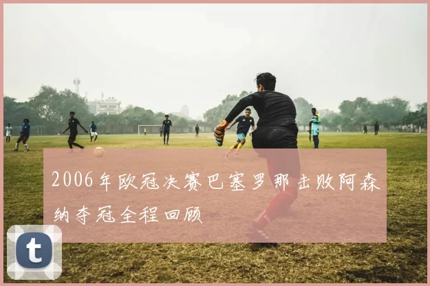 2006年欧冠决赛巴塞罗那击败阿森纳夺冠全程回顾