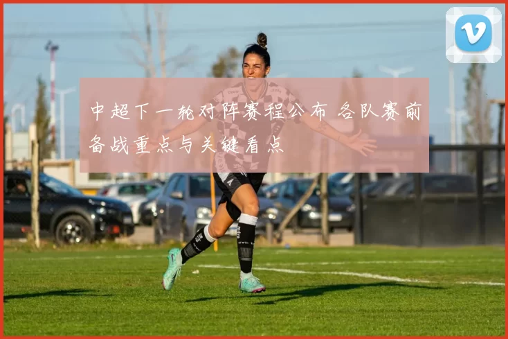 中超下一轮对阵赛程公布 各队赛前备战重点与关键看点