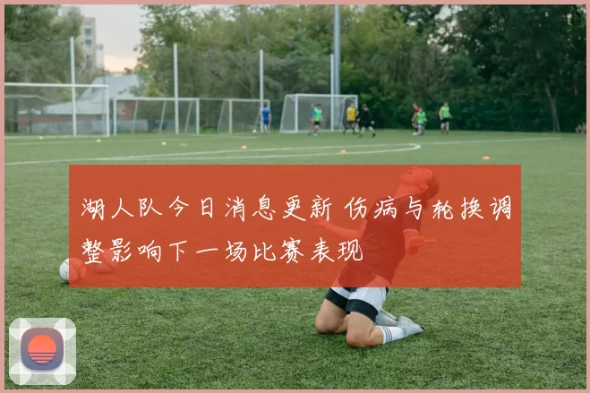 湖人队今日消息更新 伤病与轮换调整影响下一场比赛表现