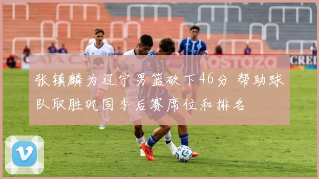 张镇麟为辽宁男篮砍下46分 帮助球队取胜巩固季后赛席位和排名