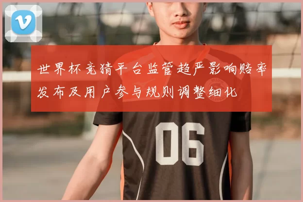 世界杯竞猜平台监管趋严影响赔率发布及用户参与规则调整细化